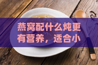 燕窝配什么炖更有营养，适合小孩及提升营养价值的方法