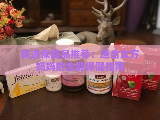 精选保健品推荐：适合女方妈妈的全能保健指南