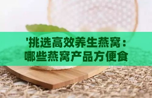 '挑选高效养生燕窝：哪些燕窝产品方便食用且效果显著？'