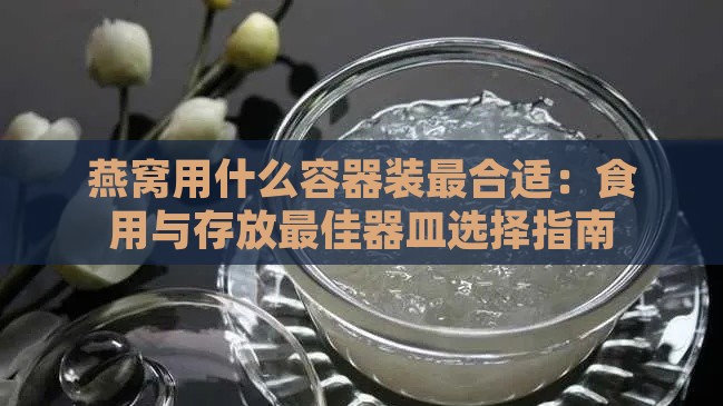 燕窝用什么容器装最合适：食用与存放更佳器皿选择指南