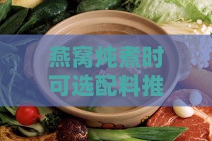 燕窝炖煮时可选配料推荐与更佳搭配指南