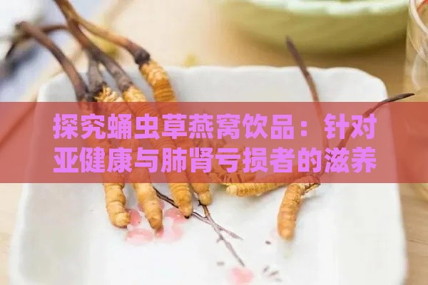 探究蛹虫草燕窝饮品：针对亚健康与肺肾亏损者的滋养选择