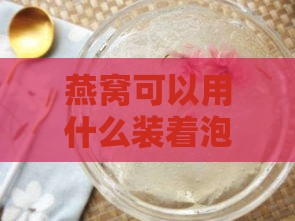 燕窝可以用什么装着泡好吃：挑选更佳容器提升口感