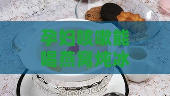 孕妇咳嗽能喝燕窝炖冰糖吗？小孩、有影响及能否食用燕窝冰糖水探讨。