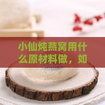 小仙炖燕窝用什么原材料做，如何食用及其营养与评价一览