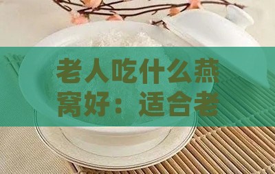 老人吃什么燕窝好：适合老年及中老年人食用的燕窝推荐