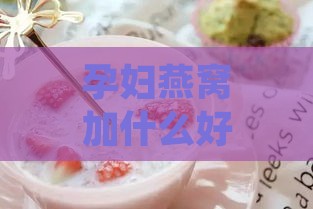 孕妇燕窝加什么好吃又营养，搭配食材炖煮补充孕期营养更佳方案