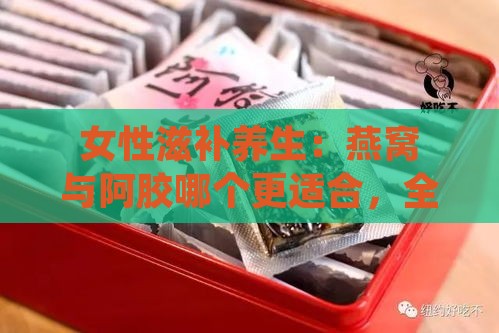 女性滋补养生：燕窝与阿胶哪个更适合，全面对比分析及适用人群解析