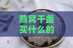 燕窝干盏买什么的好一点：含义及推荐对比