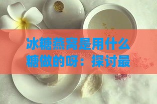 冰糖燕窝是用什么糖做的呀：探讨更佳冰糖选择与制作方法