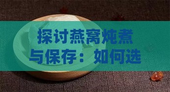 探讨燕窝炖煮与保存：如何选择最适合的密封方法以保持营养与口感