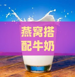 燕窝搭配牛奶的正确名称及食用方法：全面解析燕窝中加入牛奶的益处与禁忌