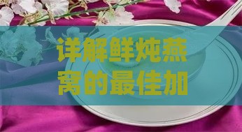 详解鲜炖燕窝的更佳加热温度与时长：全面指南确保营养与口感