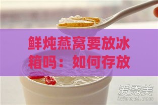 鲜炖燕窝要放冰箱吗：如何存放、冷藏时间及食用方式解析