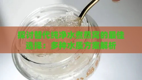 探讨替代纯净水煮燕窝的更佳选择：多种水质方案解析