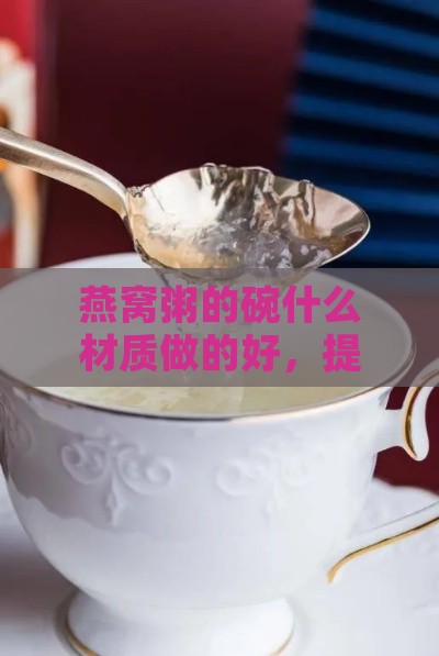 燕窝粥的碗什么材质做的好，提升口感与营养？燕窝粥的燕窝成分解析