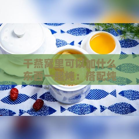 干燕窝里可以加什么东西一起炖：搭配炖汤食材推荐与美味搭配指南