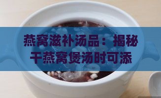 燕窝滋补汤品：揭秘干燕窝煲汤时可添加的食材秘籍