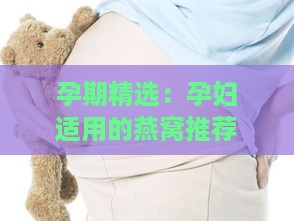 孕期精选：孕妇适用的燕窝推荐指南