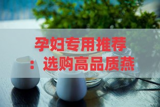 孕妇专用推荐：选购高品质燕窝指南