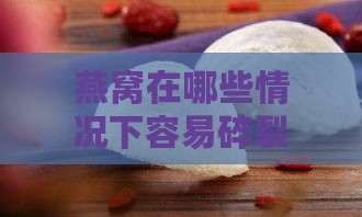 燕窝在哪些情况下容易碎裂与保存方法解析