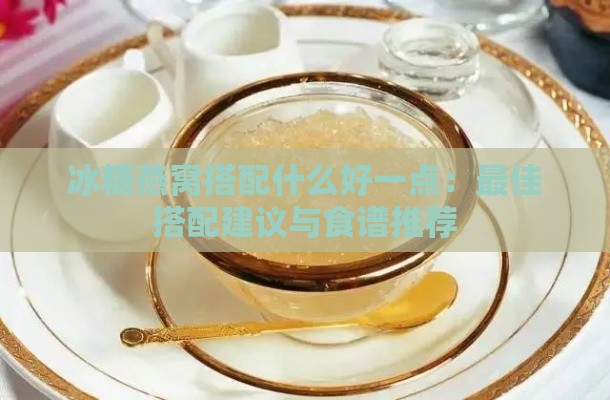 冰糖燕窝搭配什么好一点：更佳搭配建议与食谱推荐