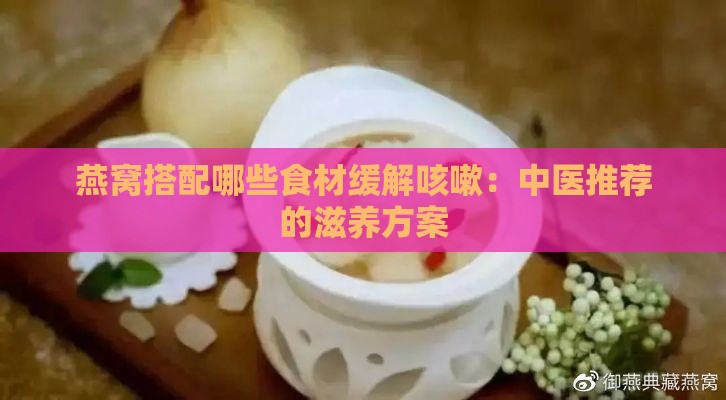 燕窝搭配哪些食材缓解咳嗽：中医推荐的滋养方案