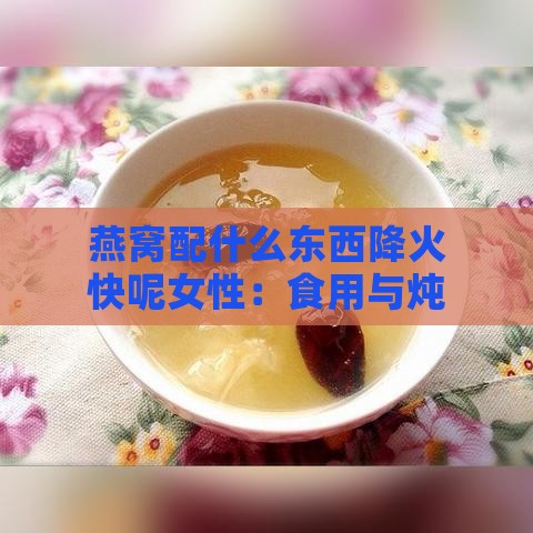 燕窝配什么东西降火快呢女性：食用与炖煮搭配推荐