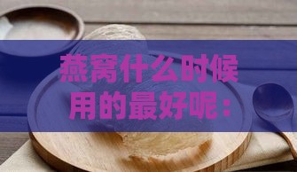 燕窝什么时候用的更好呢：燕窝更佳食用时间探讨