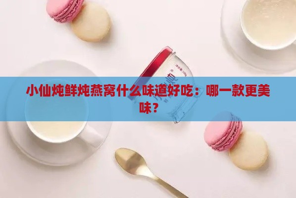 小仙炖鲜炖燕窝什么味道好吃：哪一款更美味？