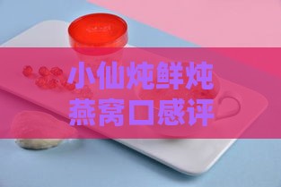 小仙炖鲜炖燕窝口感评测：多种口味对比与推荐，哪一款味道更受欢迎