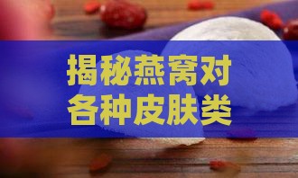 揭秘燕窝对各种皮肤类型的影响与保养效果