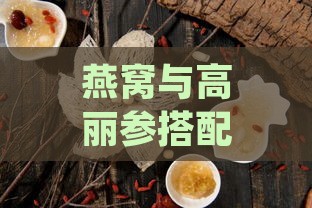 燕窝与高丽参搭配的益处：全面解析双重滋补的神奇效果