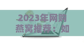 2023年网购燕窝推荐：如何挑选高品质燕窝及热门对比指南