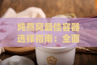 炖燕窝更佳容器选择指南：全面解析各种炖煮工具的优缺点