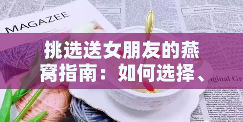 挑选送女朋友的燕窝指南：如何选择、搭配与意义解析