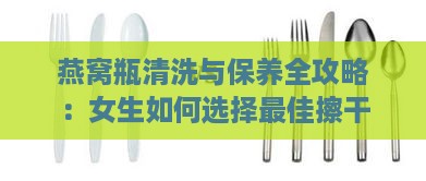 燕窝瓶清洗与保养全攻略：女生如何选择更佳擦干工具及方法