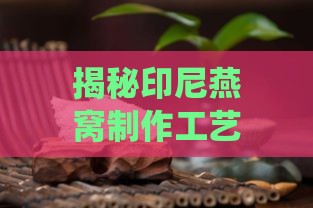 揭秘印尼燕窝制作工艺：探寻知名背后的传统与现代融合技艺