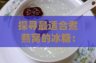 探寻最适合煮燕窝的冰糖：全面评测与推荐指南