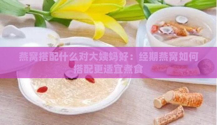 燕窝搭配什么对大姨妈好：经期燕窝如何搭配更适宜煮食