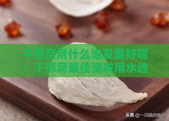 干燕窝用什么泡发更好呢：干燕窝更佳泡发用水选择指南