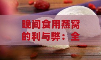 晚间食用燕窝的利与弊：全面解析晚上食用燕窝的适宜性及注意事项