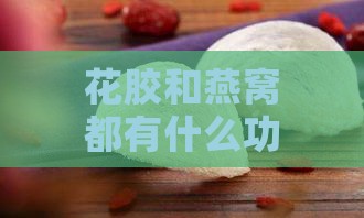 花胶和燕窝都有什么功效呢：比较两者的功效与作用及食用方法