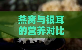 燕窝与银耳的营养对比、功效差异及选购指南：全面解析两者的区别与食用建议