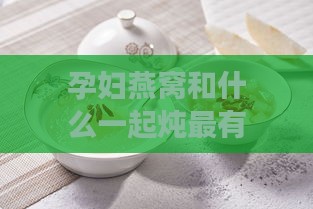 孕妇燕窝和什么一起炖最有营养及其更佳搭配与炖煮效果分析