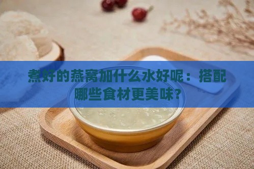 煮好的燕窝加什么水好呢：搭配哪些食材更美味？