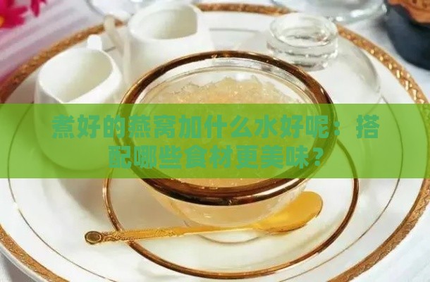 煮好的燕窝加什么水好呢：搭配哪些食材更美味？