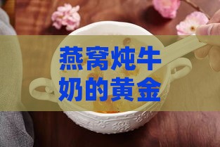 燕窝炖牛奶的黄金搭配食材：提升营养与风味的全方位指南