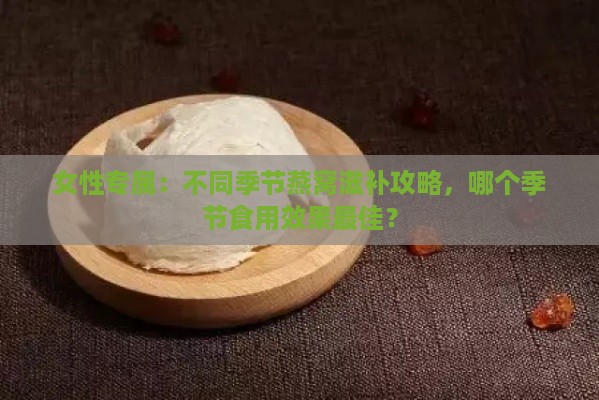 女性专属：不同季节燕窝滋补攻略，哪个季节食用效果更佳？