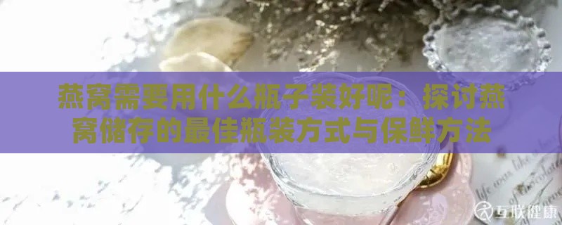 燕窝需要用什么瓶子装好呢：探讨燕窝储存的更佳瓶装方式与保鲜方法